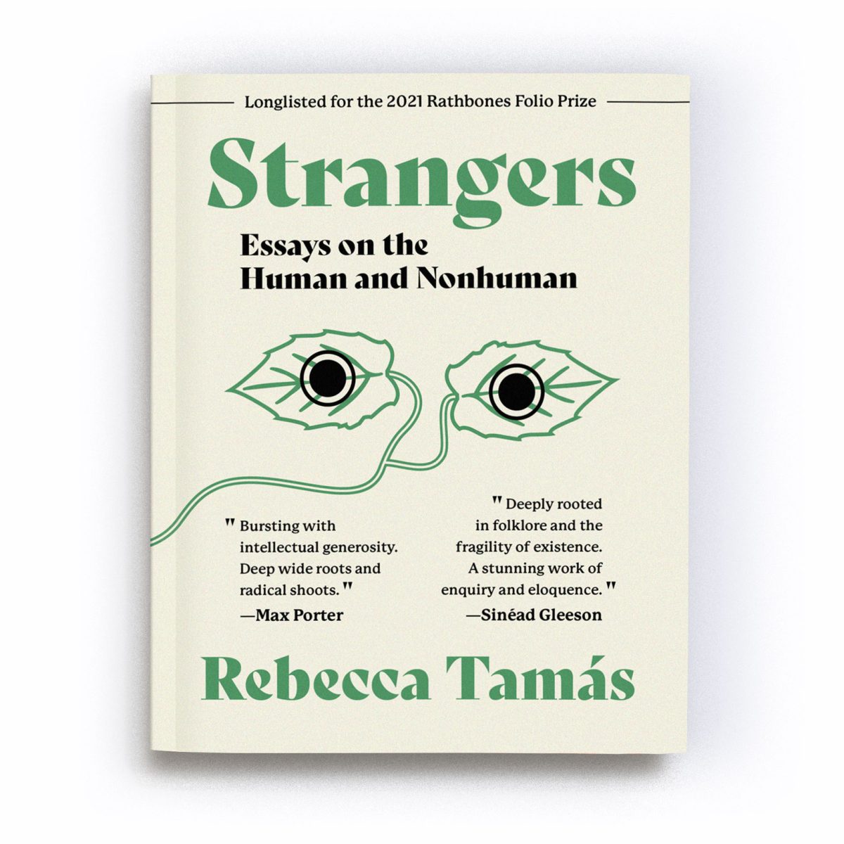 A render of the Expanded Edition of the book ‘Strangers: Essays on the Human and Nonhuman’. Along the top of the cover runs text that reads “Longlisted for the 2021 Rathbones Folio Prize”. In the centre of the cover is an abstract motif of two green leaves, joined by a stalk which winds from the centre to the bottom left of the cover. A black filled circle, outlined with a ring, overlays each leaf, giving the impression the leaves are a pair of eyes staring out at us from the cover. A quote by Max Porter reads “Bursting with intellectual generosity. Deep wide roots and radical shoots”, alongside a quote by Sinéad Gleeson which reads: 'Tamás’ essays are deeply rooted in folklore and the fragility of existence. A stunning work of enquiry and eloquence.' The text is a mixture of black and green in colour and is placed on an unbleached cotton-coloured background.