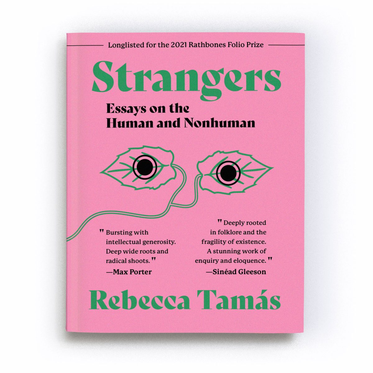 A render of the fourth printing of the book ‘Strangers: Essays on the Human and Nonhuman’. Along the top of the cover runs text that reads “Longlisted for the 2021 Rathbones Folio Prize”. In the centre of the cover is an abstract motif of two green leaves, joined by a stalk which winds from the centre to the bottom left of the cover. A black filled circle, outlined with a ring, overlays each leaf, giving the impression the leaves are a pair of eyes staring out at us from the cover. A quote by Max Porter reads “Bursting with intellectual generosity. Deep wide roots and radical shoots”, alongside a quote by Sinéad Gleeson which reads: 'Tamás’ essays are deeply rooted in folklore and the fragility of existence. A stunning work of enquiry and eloquence.' The text is a mixture of black and green in colour and is placed on a watermelon pink background.