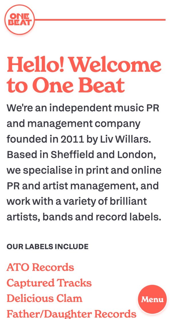 The homepage of the One Beat PR website, viewed on a mobile screen. In the top-left is the site's logo, in a pastel red, which consists of a white circle with a red outline, within which is the text 'One Beat' in a thick, all-caps serif with a seventies slant. Behind the logo is a red line that stretches the full width of the screen. Underneath is the text 'Hello! Welcome to One Beat' in a large chunky, slightly seventies red serif font. Below text continues: 'We're an independent music PR company founded in 2011 by Liv Willars. Based in Sheffield and London, we specialise in print and online PR and artist management, and work with a variety of brilliant artists, bands and record labels. Our labels include ATO Records, Captured Tracks, Delicious Clam, Father/Daughter Records.' In the bottom-right corner is a red circle with a white border and slight drop-shadow, which contains the word 'Menu'.