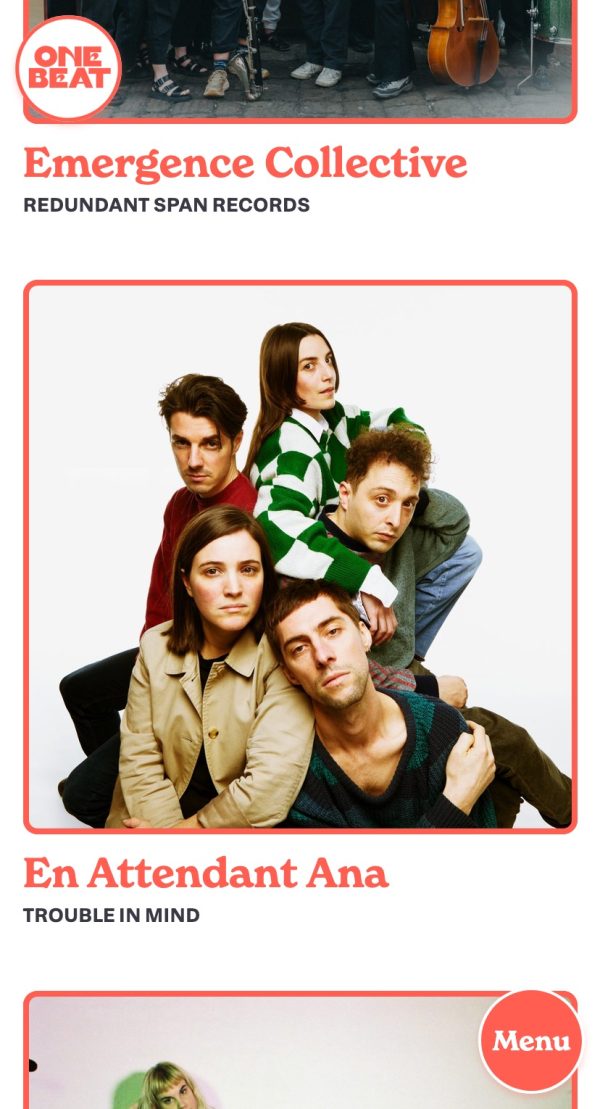 This link opens a larger version of the following image in a pop-up lightbox: A page from the One Beat PR website, viewed on a mobile screen. In the top-left is the site's logo, in a pastel red, which consists of a white circle with a red outline, within which is the text 'One Beat' in a thick, all-caps serif with a seventies slant. Behind and underneath is the truncated bottom of an image and the text 'Emergence Collective—Redundant Span Records'. Below this is a square photograph of the band 'En Attendant Ana' sitting against a pure white background, all entangled with each other and staring into the camera. Below their photo is their name and the words 'Trouble in Mind'. The top of a third image is just about visible before being cut off by the image's crop. In the bottom-right corner is a red circle with a white border and slight drop-shadow, which contains the word 'Menu'.This link opens a larger version of the image in a pop-up lightbox.
